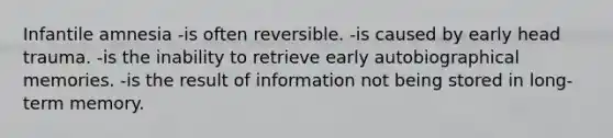 Infantile amnesia -is often reversible. -is caused by early head trauma. -is the inability to retrieve early autobiographical memories. -is the result of information not being stored in long-term memory.