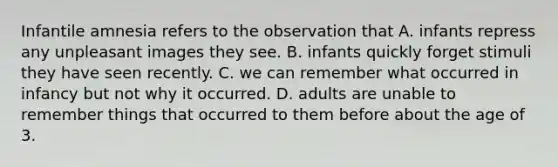 Infantile amnesia refers to the observation that A. infants repress any unpleasant images they see. B. infants quickly forget stimuli they have seen recently. C. we can remember what occurred in infancy but not why it occurred. D. adults are unable to remember things that occurred to them before about the age of 3.