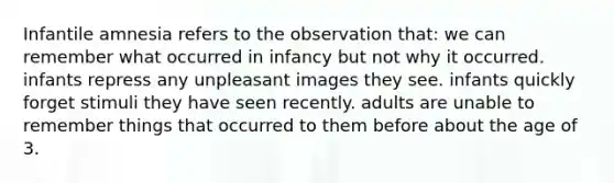 Infantile amnesia refers to the observation that: we can remember what occurred in infancy but not why it occurred. infants repress any unpleasant images they see. infants quickly forget stimuli they have seen recently. adults are unable to remember things that occurred to them before about the age of 3.