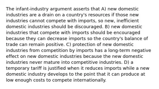 The infant-industry argument asserts that A) new domestic industries are a drain on a country's resources if those new industries cannot compete with imports, so new, inefficient domestic industries should be discouraged. B) new domestic industries that compete with imports should be encouraged because they can decrease imports so the country's balance of trade can remain positive. C) protection of new domestic industries from competition by imports has a long-term negative effect on new domestic industries because the new domestic industries never mature into competitive industries. D) a temporary tariff is justified when it reduces imports while a new domestic industry develops to the point that it can produce at low enough costs to compete internationally.