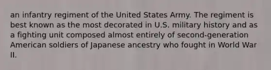 an infantry regiment of the United States Army. The regiment is best known as the most decorated in U.S. military history and as a fighting unit composed almost entirely of second-generation American soldiers of Japanese ancestry who fought in World War II.