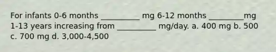 For infants 0-6 months __________ mg 6-12 months _________mg 1-13 years increasing from __________ mg/day. a. 400 mg b. 500 c. 700 mg d. 3,000-4,500