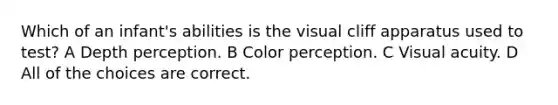 Which of an infant's abilities is the visual cliff apparatus used to test? A Depth perception. B Color perception. C Visual acuity. D All of the choices are correct.