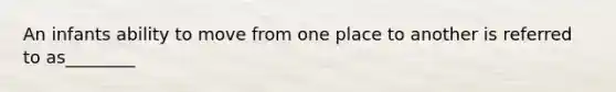 An infants ability to move from one place to another is referred to as________