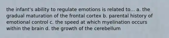 the infant's ability to regulate emotions is related to... a. the gradual maturation of the frontal cortex b. parental history of emotional control c. the speed at which myelination occurs within the brain d. the growth of the cerebellum