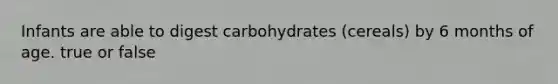 Infants are able to digest carbohydrates (cereals) by 6 months of age. true or false