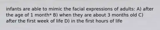 infants are able to mimic the facial expressions of adults: A) after the age of 1 month* B) when they are about 3 months old C) after the first week of life D) in the first hours of life