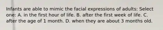 Infants are able to mimic the facial expressions of adults: Select one: A. in the first hour of life. B. after the first week of life. C. after the age of 1 month. D. when they are about 3 months old.