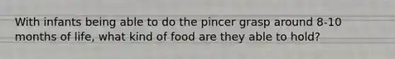 With infants being able to do the pincer grasp around 8-10 months of life, what kind of food are they able to hold?