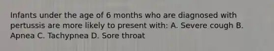 Infants under the age of 6 months who are diagnosed with pertussis are more likely to present with: A. Severe cough B. Apnea C. Tachypnea D. Sore throat