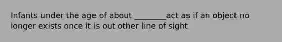 Infants under the age of about ________act as if an object no longer exists once it is out other line of sight