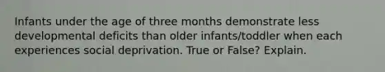 Infants under the age of three months demonstrate less developmental deficits than older infants/toddler when each experiences social deprivation. True or False? Explain.