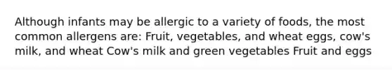 Although infants may be allergic to a variety of foods, the most common allergens are: Fruit, vegetables, and wheat eggs, cow's milk, and wheat Cow's milk and green vegetables Fruit and eggs