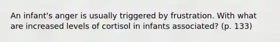 An infant's anger is usually triggered by frustration. With what are increased levels of cortisol in infants associated? (p. 133)