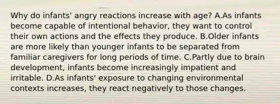 Why do infants' angry reactions increase with age? A.As infants become capable of intentional behavior, they want to control their own actions and the effects they produce. B.Older infants are more likely than younger infants to be separated from familiar caregivers for long periods of time. C.Partly due to brain development, infants become increasingly impatient and irritable. D.As infants' exposure to changing environmental contexts increases, they react negatively to those changes.