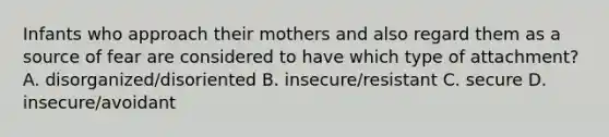 Infants who approach their mothers and also regard them as a source of fear are considered to have which type of attachment? A. disorganized/disoriented B. insecure/resistant C. secure D. insecure/avoidant