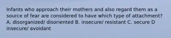 Infants who approach their mothers and also regard them as a source of fear are considered to have which type of attachment? A. disorganized/ disoriented B. insecure/ resistant C. secure D insecure/ avoidant