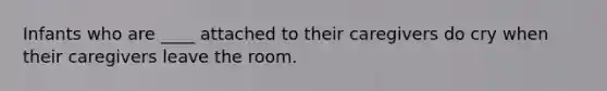 Infants who are ____ attached to their caregivers do cry when their caregivers leave the room.