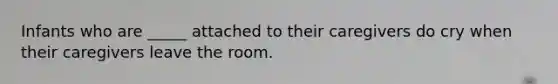 Infants who are _____ attached to their caregivers do cry when their caregivers leave the room.