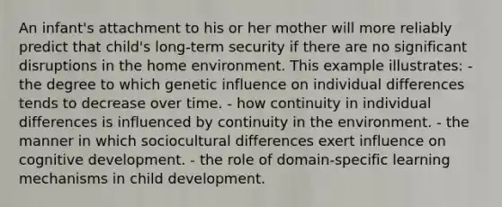 An infant's attachment to his or her mother will more reliably predict that child's long-term security if there are no significant disruptions in the home environment. This example illustrates: - the degree to which genetic influence on individual differences tends to decrease over time. - how continuity in individual differences is influenced by continuity in the environment. - the manner in which sociocultural differences exert influence on cognitive development. - the role of domain-specific learning mechanisms in child development.