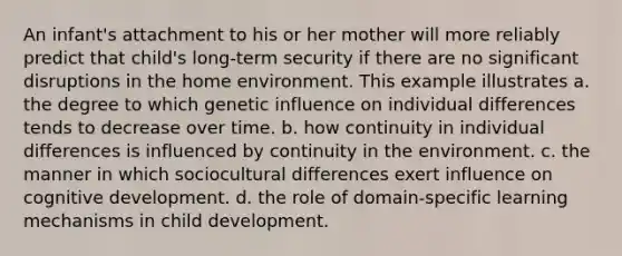 An infant's attachment to his or her mother will more reliably predict that child's long-term security if there are no significant disruptions in the home environment. This example illustrates a. the degree to which genetic influence on individual differences tends to decrease over time. b. how continuity in individual differences is influenced by continuity in the environment. c. the manner in which sociocultural differences exert influence on cognitive development. d. the role of domain-specific learning mechanisms in child development.