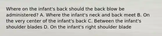 Where on the infant's back should the back blow be administered? A. Where the infant's neck and back meet B. On the very center of the infant's back C. Between the infant's shoulder blades D. On the infant's right shoulder blade