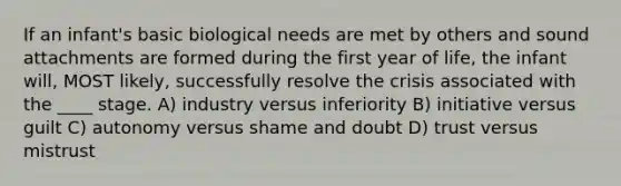 If an infant's basic biological needs are met by others and sound attachments are formed during the first year of life, the infant will, MOST likely, successfully resolve the crisis associated with the ____ stage. A) industry versus inferiority B) initiative versus guilt C) autonomy versus shame and doubt D) trust versus mistrust