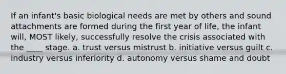 If an infant's basic biological needs are met by others and sound attachments are formed during the first year of life, the infant will, MOST likely, successfully resolve the crisis associated with the ____ stage. a. trust versus mistrust b. initiative versus guilt c. industry versus inferiority d. autonomy versus shame and doubt