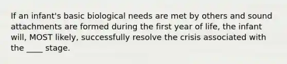 If an infant's basic biological needs are met by others and sound attachments are formed during the first year of life, the infant will, MOST likely, successfully resolve the crisis associated with the ____ stage.