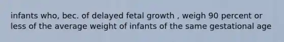 infants who, bec. of delayed fetal growth , weigh 90 percent or less of the average weight of infants of the same gestational age