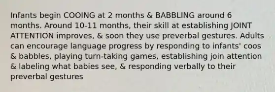 Infants begin COOING at 2 months & BABBLING around 6 months. Around 10-11 months, their skill at establishing JOINT ATTENTION improves, & soon they use preverbal gestures. Adults can encourage language progress by responding to infants' coos & babbles, playing turn-taking games, establishing join attention & labeling what babies see, & responding verbally to their preverbal gestures