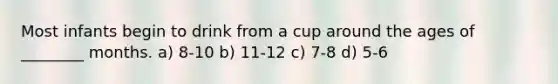 Most infants begin to drink from a cup around the ages of ________ months. a) 8-10 b) 11-12 c) 7-8 d) 5-6