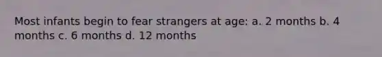 Most infants begin to fear strangers at age: a. 2 months b. 4 months c. 6 months d. 12 months