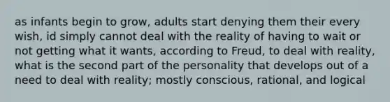 as infants begin to grow, adults start denying them their every wish, id simply cannot deal with the reality of having to wait or not getting what it wants, according to Freud, to deal with reality, what is the second part of the personality that develops out of a need to deal with reality; mostly conscious, rational, and logical