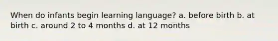 When do infants begin learning language? a. before birth b. at birth c. around 2 to 4 months d. at 12 months