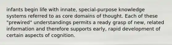 infants begin life with innate, special-purpose knowledge systems referred to as core domains of thought. Each of these "prewired" understandings permits a ready grasp of new, related information and therefore supports early, rapid development of certain aspects of cognition.