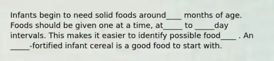 Infants begin to need solid foods around____ months of age. Foods should be given one at a time, at_____ to _____day intervals. This makes it easier to identify possible food____ . An _____-fortified infant cereal is a good food to start with.