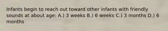 Infants begin to reach out toward other infants with friendly sounds at about age: A.) 3 weeks B.) 6 weeks C.) 3 months D.) 6 months