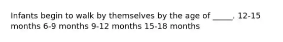 Infants begin to walk by themselves by the age of _____. 12-15 months 6-9 months 9-12 months 15-18 months