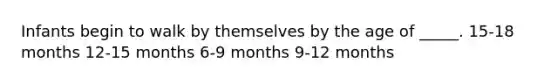 Infants begin to walk by themselves by the age of _____. 15-18 months 12-15 months 6-9 months 9-12 months