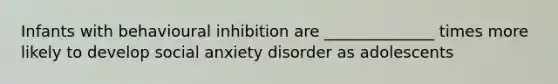 Infants with behavioural inhibition are ______________ times more likely to develop social anxiety disorder as adolescents