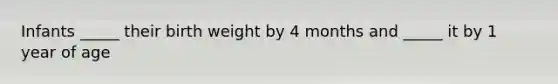 Infants _____ their birth weight by 4 months and _____ it by 1 year of age