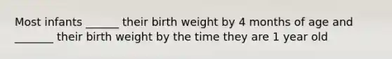 Most infants ______ their birth weight by 4 months of age and _______ their birth weight by the time they are 1 year old