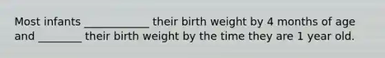 Most infants ____________ their birth weight by 4 months of age and ________ their birth weight by the time they are 1 year old.