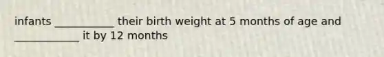 infants ___________ their birth weight at 5 months of age and ____________ it by 12 months