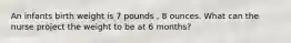 An infants birth weight is 7 pounds , 8 ounces. What can the nurse project the weight to be at 6 months?