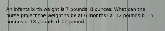 An infants birth weight is 7 pounds, 8 ounces. What can the nurse project the weight to be at 6 months? a. 12 pounds b. 15 pounds c. 18 pounds d. 22 pound