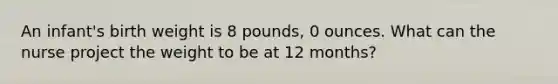 An infant's birth weight is 8 pounds, 0 ounces. What can the nurse project the weight to be at 12 months?