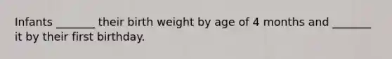 Infants _______ their birth weight by age of 4 months and _______ it by their first birthday.