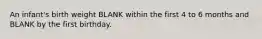 An infant's birth weight BLANK within the first 4 to 6 months and BLANK by the first birthday.